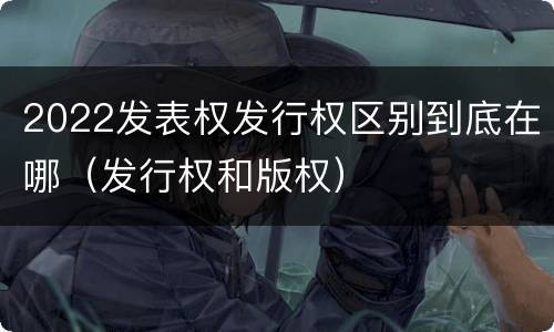 2022发表权发行权区别到底在哪（发行权和版权）