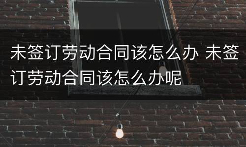 未签订劳动合同该怎么办 未签订劳动合同该怎么办呢