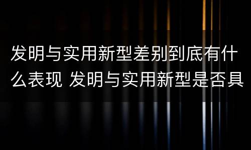 发明与实用新型差别到底有什么表现 发明与实用新型是否具有实用性