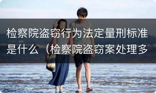 检察院盗窃行为法定量刑标准是什么（检察院盗窃案处理多久）