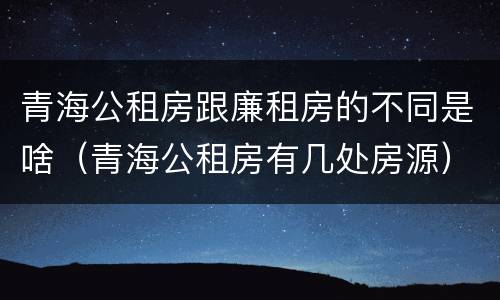 青海公租房跟廉租房的不同是啥（青海公租房有几处房源）