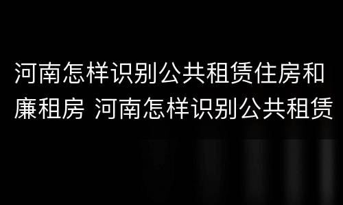 河南怎样识别公共租赁住房和廉租房 河南怎样识别公共租赁住房和廉租房的区别