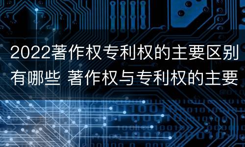 2022著作权专利权的主要区别有哪些 著作权与专利权的主要区别是什么?