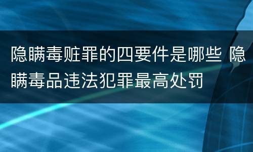 隐瞒毒赃罪的四要件是哪些 隐瞒毒品违法犯罪最高处罚