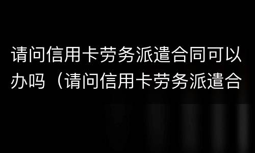 请问信用卡劳务派遣合同可以办吗（请问信用卡劳务派遣合同可以办吗）