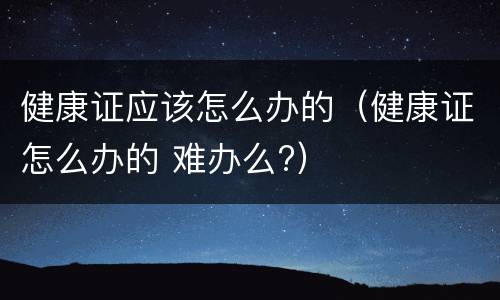健康证应该怎么办的（健康证怎么办的 难办么?）