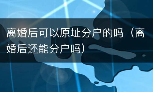 离婚后可以原址分户的吗（离婚后还能分户吗）