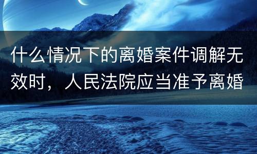 什么情况下的离婚案件调解无效时，人民法院应当准予离婚