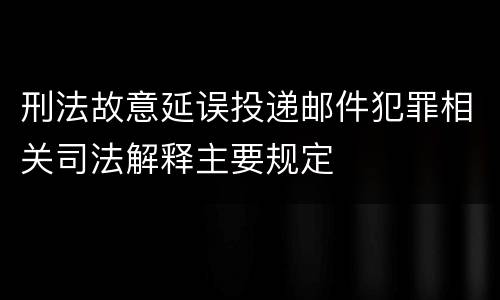 刑法故意延误投递邮件犯罪相关司法解释主要规定