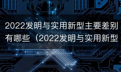 2022发明与实用新型主要差别有哪些（2022发明与实用新型主要差别有哪些呢）