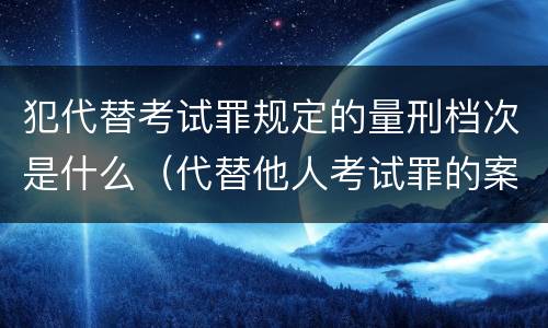 犯代替考试罪规定的量刑档次是什么（代替他人考试罪的案例分析）