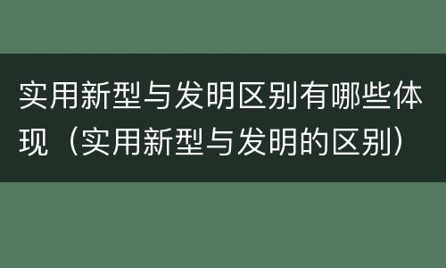 实用新型与发明区别有哪些体现（实用新型与发明的区别）