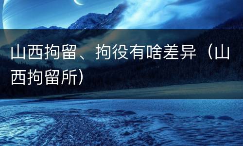 山西拘留、拘役有啥差异（山西拘留所）