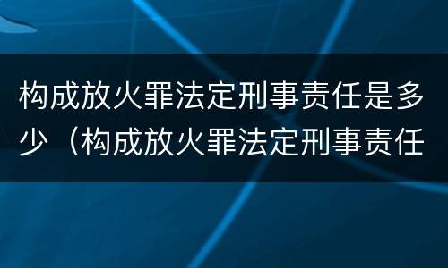 构成放火罪法定刑事责任是多少（构成放火罪法定刑事责任是多少年）