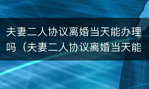 夫妻二人协议离婚当天能办理吗（夫妻二人协议离婚当天能办理吗要多久）