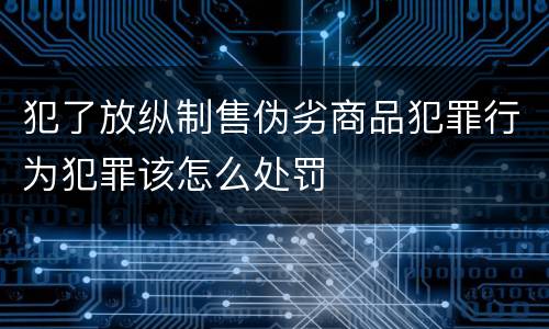 犯了放纵制售伪劣商品犯罪行为犯罪该怎么处罚