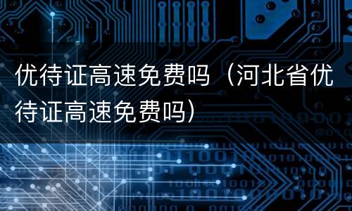 优待证高速免费吗（河北省优待证高速免费吗）