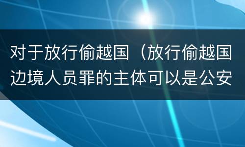 对于放行偷越国（放行偷越国边境人员罪的主体可以是公安民警吗）