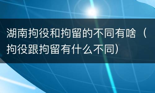 湖南拘役和拘留的不同有啥（拘役跟拘留有什么不同）