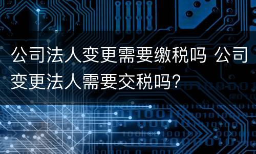 公司法人变更需要缴税吗 公司变更法人需要交税吗?