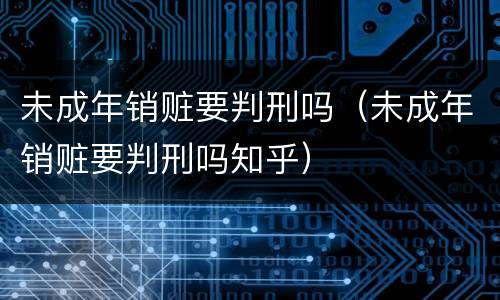 未成年销赃要判刑吗（未成年销赃要判刑吗知乎）