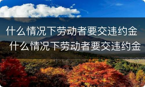 什么情况下劳动者要交违约金 什么情况下劳动者要交违约金赔偿