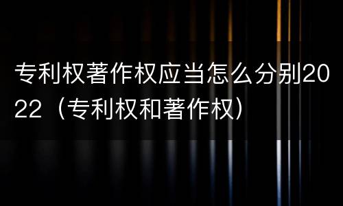 专利权著作权应当怎么分别2022（专利权和著作权）