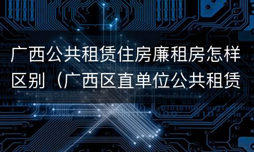 广西公共租赁住房廉租房怎样区别（广西区直单位公共租赁住房）