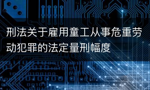 刑法关于雇用童工从事危重劳动犯罪的法定量刑幅度
