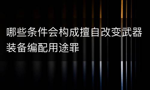 哪些条件会构成擅自改变武器装备编配用途罪