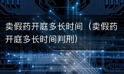 卖假药开庭多长时间（卖假药开庭多长时间判刑）