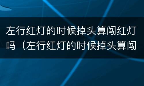 左行红灯的时候掉头算闯红灯吗（左行红灯的时候掉头算闯红灯吗）