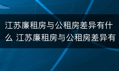 江苏廉租房与公租房差异有什么 江苏廉租房与公租房差异有什么区别