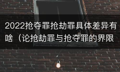 2022抢夺罪抢劫罪具体差异有啥（论抢劫罪与抢夺罪的界限）