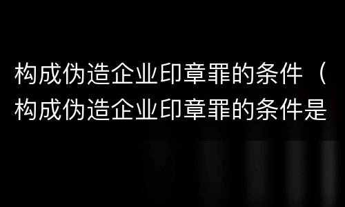 构成伪造企业印章罪的条件（构成伪造企业印章罪的条件是）