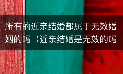 所有的近亲结婚都属于无效婚姻的吗（近亲结婚是无效的吗）