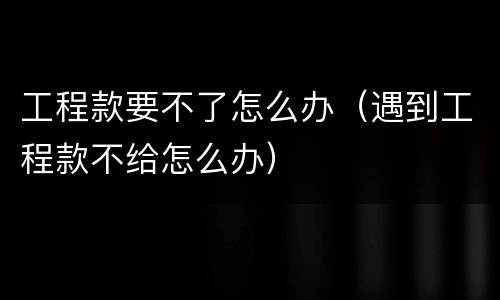 工程款要不了怎么办（遇到工程款不给怎么办）