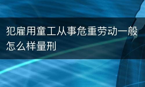 犯雇用童工从事危重劳动一般怎么样量刑