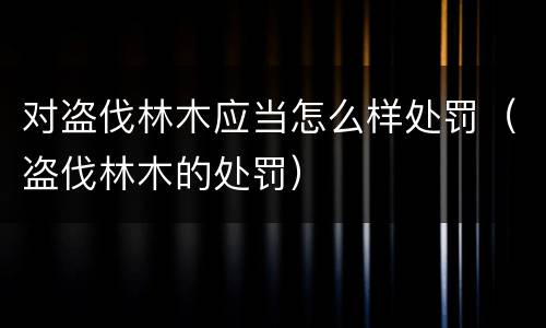 对盗伐林木应当怎么样处罚（盗伐林木的处罚）