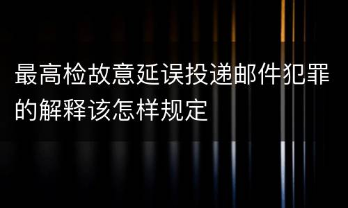 最高检故意延误投递邮件犯罪的解释该怎样规定