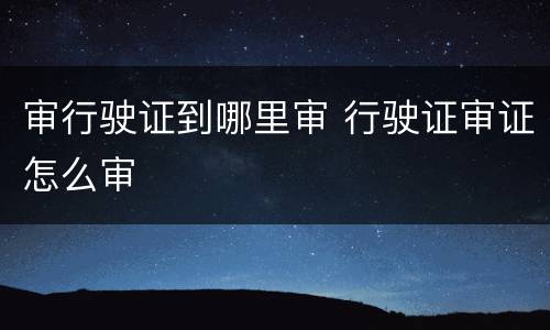 审行驶证到哪里审 行驶证审证怎么审