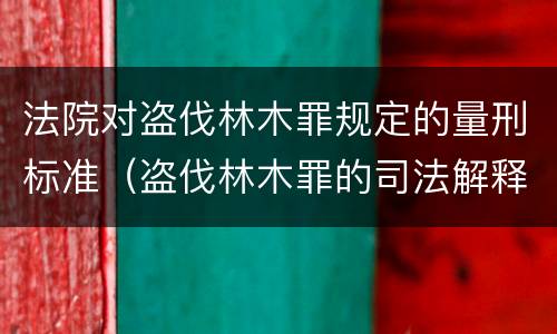 法院对盗伐林木罪规定的量刑标准（盗伐林木罪的司法解释）