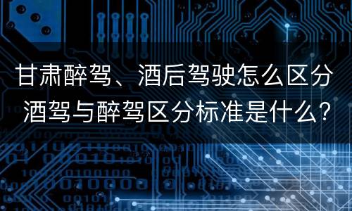 甘肃醉驾、酒后驾驶怎么区分 酒驾与醉驾区分标准是什么?