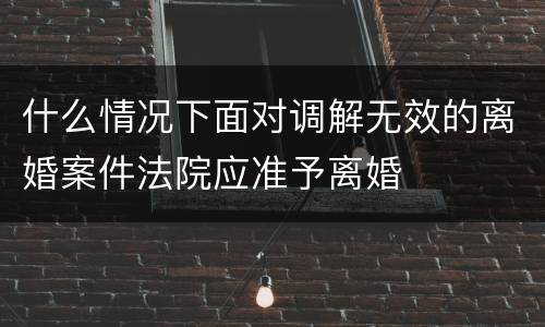 什么情况下面对调解无效的离婚案件法院应准予离婚