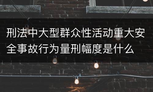 刑法中大型群众性活动重大安全事故行为量刑幅度是什么