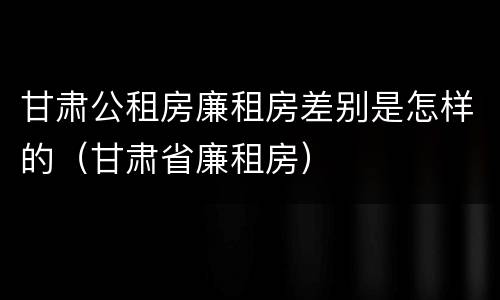 甘肃公租房廉租房差别是怎样的（甘肃省廉租房）