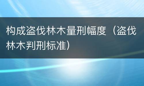 构成盗伐林木量刑幅度（盗伐林木判刑标准）