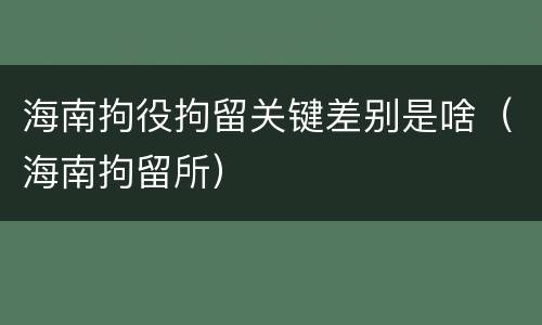 海南拘役拘留关键差别是啥（海南拘留所）
