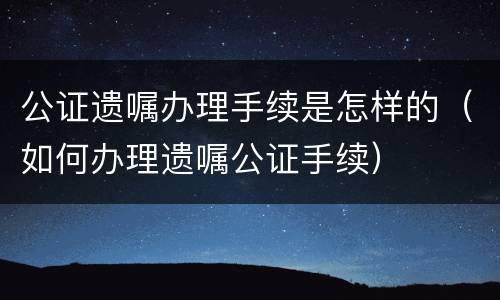 公证遗嘱办理手续是怎样的（如何办理遗嘱公证手续）