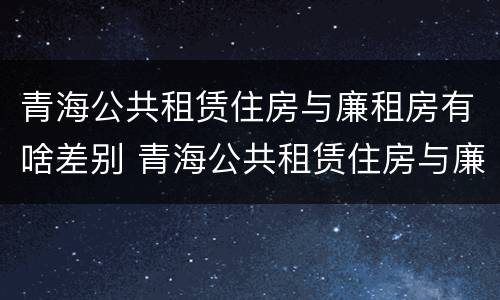 青海公共租赁住房与廉租房有啥差别 青海公共租赁住房与廉租房有啥差别吗